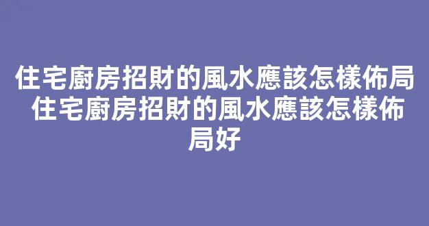 住宅廚房招財的風水應該怎樣佈局 住宅廚房招財的風水應該怎樣佈局好